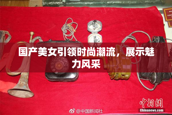 国产美女引领时尚潮流，展示魅力风采