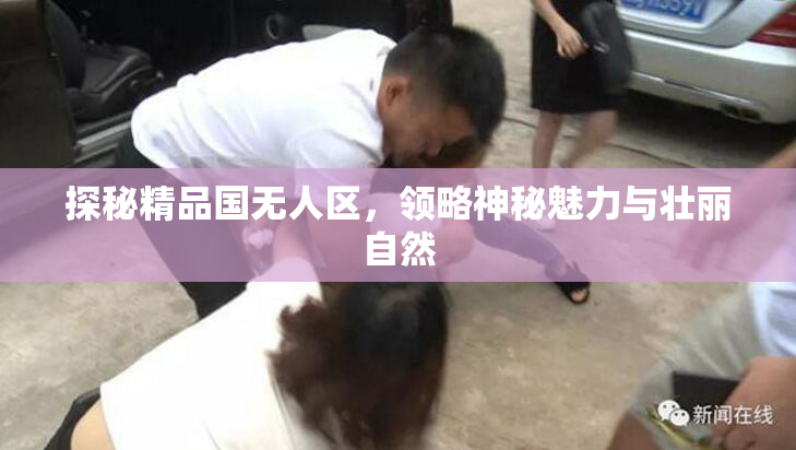 探秘精品国无人区，领略神秘魅力与壮丽自然