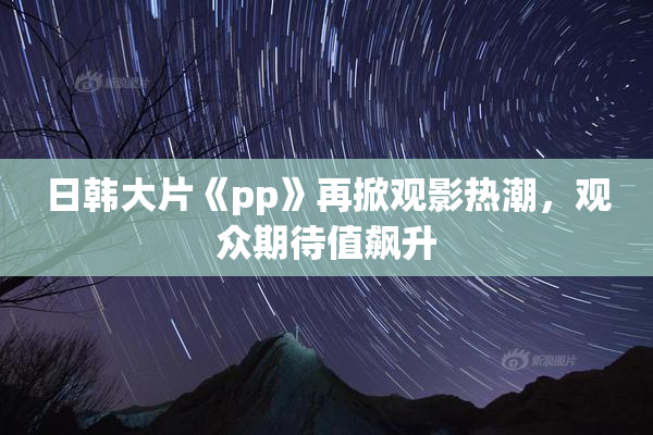 日韩大片《pp》再掀观影热潮，观众期待值飙升
