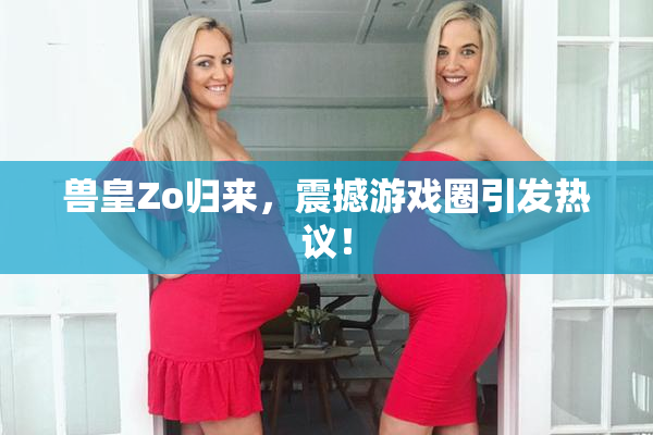 兽皇Zo归来，震撼游戏圈引发热议！
