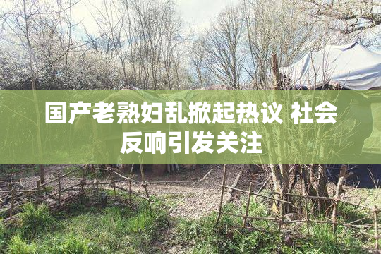 国产老熟妇乱掀起热议 社会反响引发关注