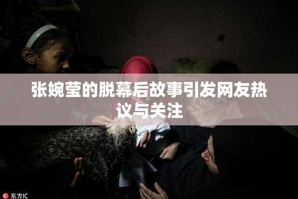 张婉莹的脱幕后故事引发网友热议与关注