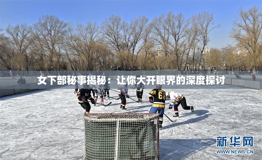 女下部秘事揭秘：让你大开眼界的深度探讨