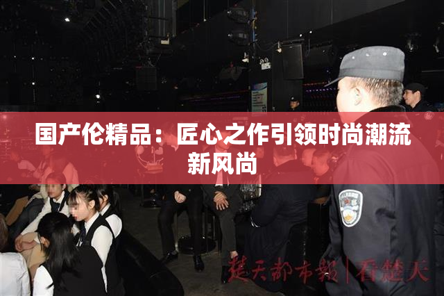 国产伦精品：匠心之作引领时尚潮流新风尚
