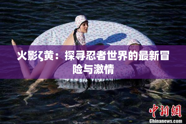 火影ζ黄：探寻忍者世界的最新冒险与激情
