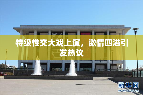 特级性交大戏上演，激情四溢引发热议