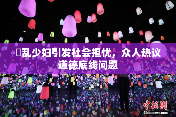 婬乱少妇引发社会担忧，众人热议道德底线问题