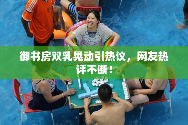 御书房双乳晃动引热议，网友热评不断！