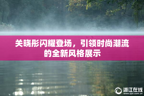 关晓彤闪耀登场，引领时尚潮流的全新风格展示