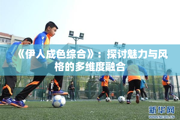 《伊人成色综合》：探讨魅力与风格的多维度融合