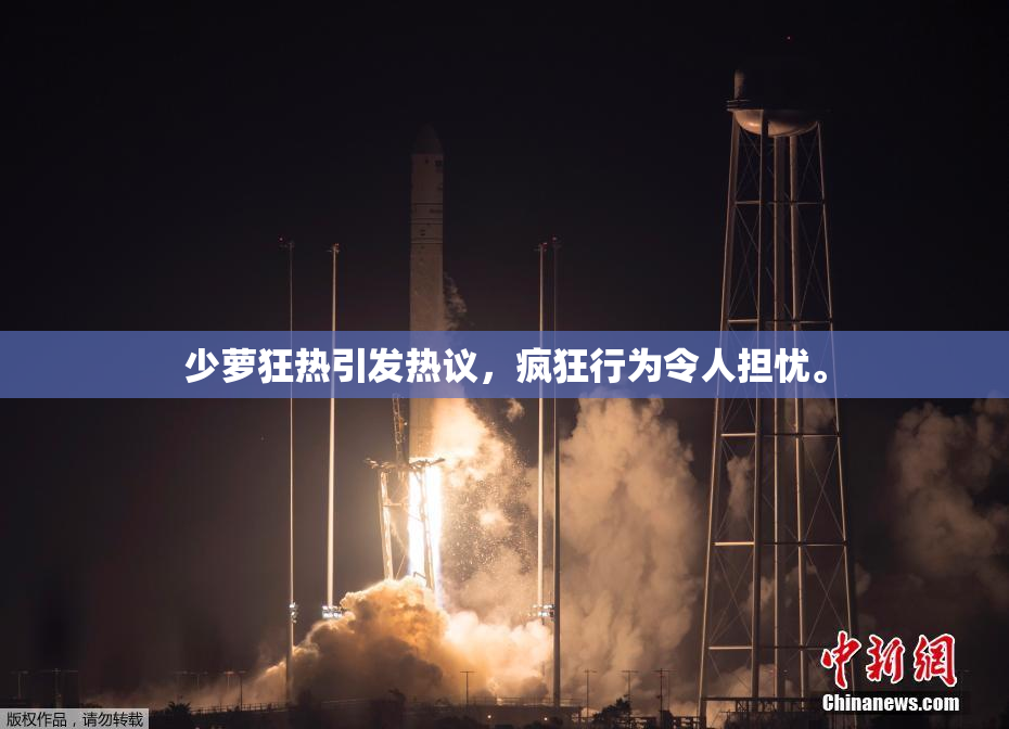 少萝狂热引发热议，疯狂行为令人担忧。
