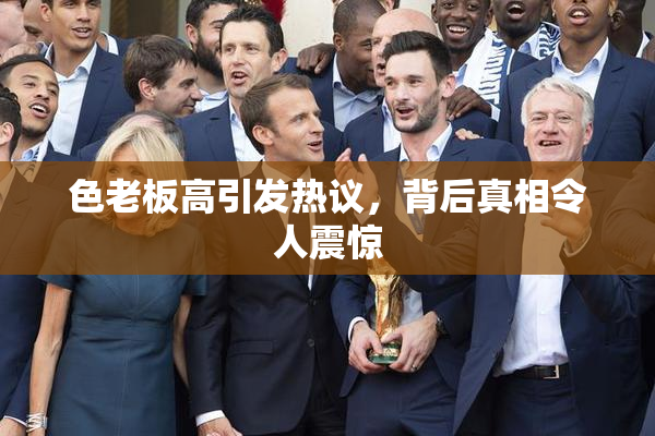 色老板高引发热议，背后真相令人震惊