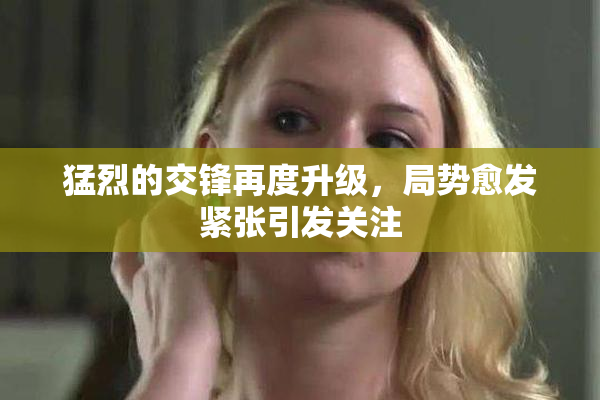 猛烈的交锋再度升级，局势愈发紧张引发关注