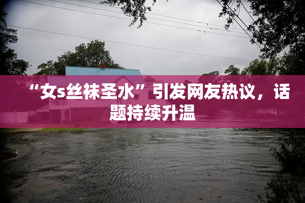 “女s丝袜圣水”引发网友热议，话题持续升温