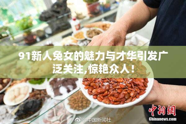 91新人兔女的魅力与才华引发广泛关注,惊艳众人！