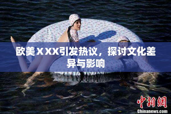 欧美ⅩXX引发热议，探讨文化差异与影响