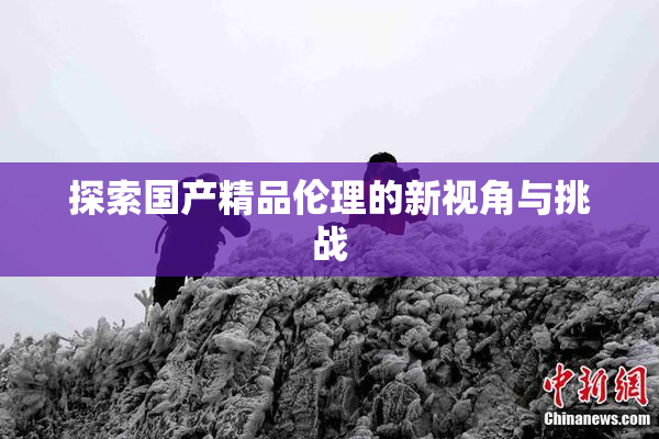 探索国产精品伦理的新视角与挑战