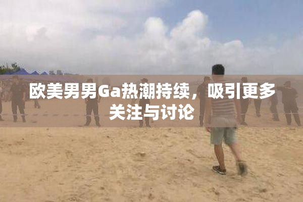 欧美男男Ga热潮持续，吸引更多关注与讨论