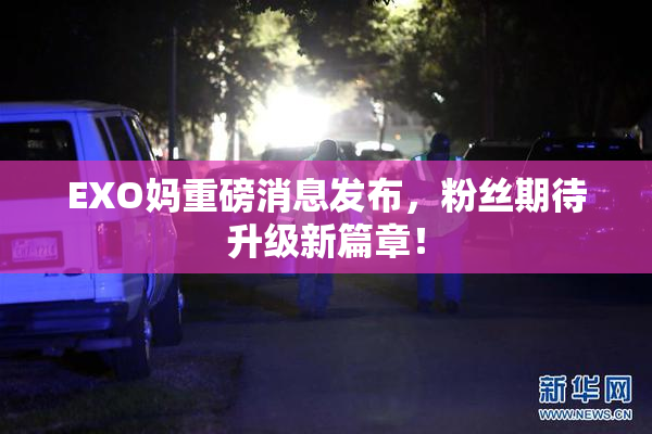 EXO妈重磅消息发布，粉丝期待升级新篇章！