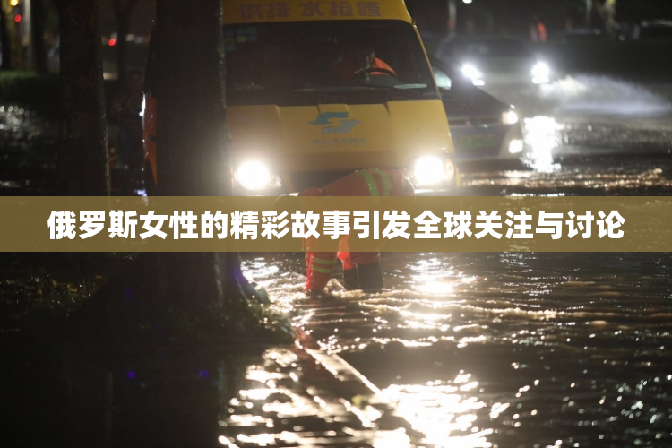 俄罗斯女性的精彩故事引发全球关注与讨论