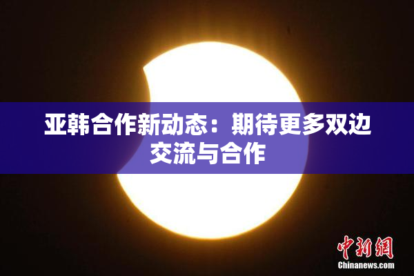 亚韩合作新动态：期待更多双边交流与合作