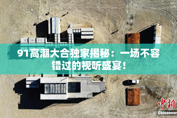 91高潮大合独家揭秘：一场不容错过的视听盛宴！
