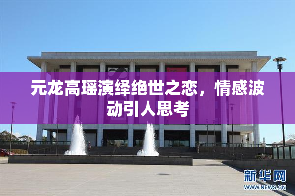 元龙高瑶演绎绝世之恋，情感波动引人思考