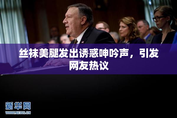 丝袜美腿发出诱惑呻吟声，引发网友热议