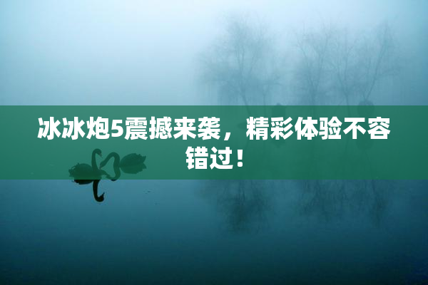 冰冰炮5震撼来袭，精彩体验不容错过！