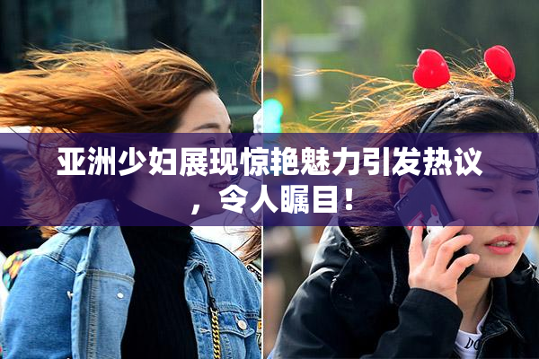 亚洲少妇展现惊艳魅力引发热议，令人瞩目！