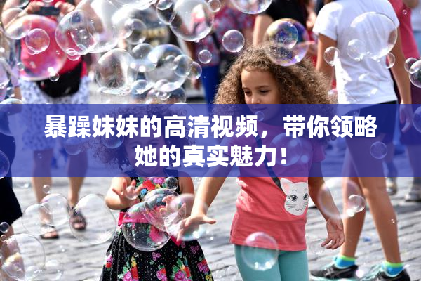 暴躁妹妹的高清视频，带你领略她的真实魅力！