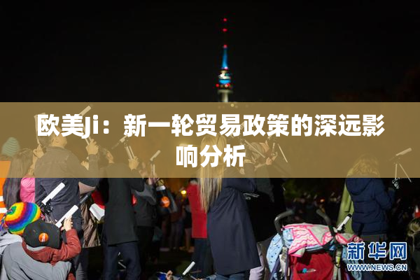 欧美Ji：新一轮贸易政策的深远影响分析