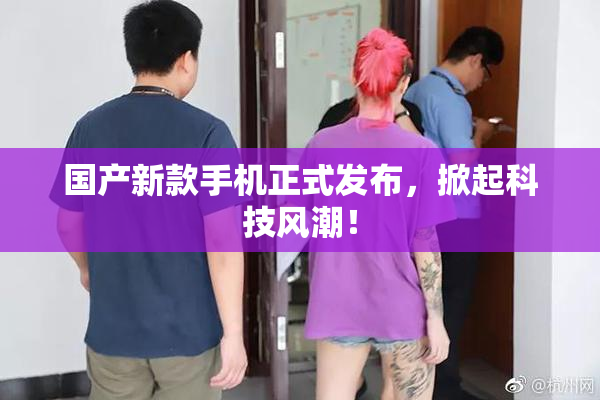 国产新款手机正式发布，掀起科技风潮！