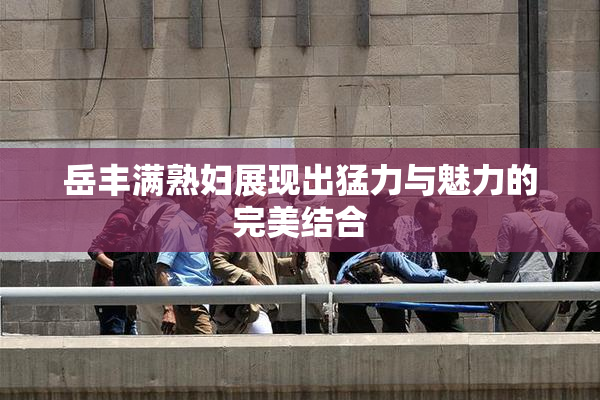 岳丰满熟妇展现出猛力与魅力的完美结合