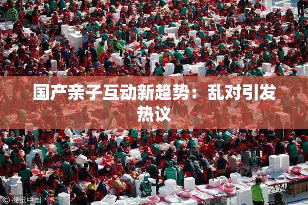 国产亲子互动新趋势：乱对引发热议
