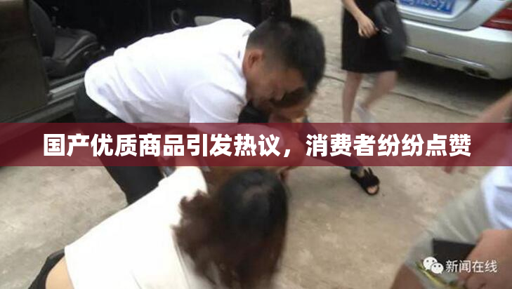 国产优质商品引发热议，消费者纷纷点赞