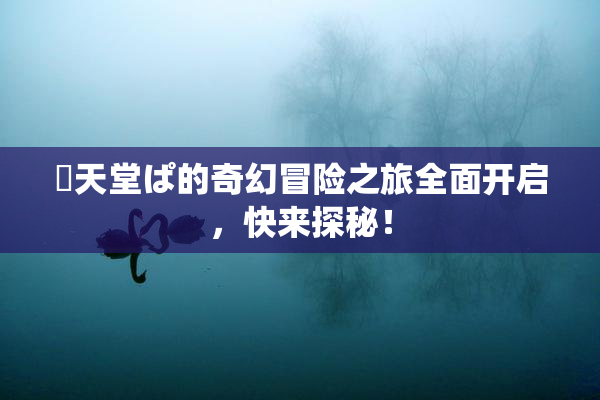 妺天堂ぱ的奇幻冒险之旅全面开启，快来探秘！
