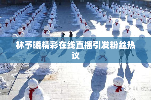 林予曦精彩在线直播引发粉丝热议