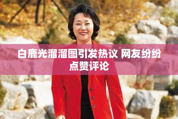 白鹿光溜溜图引发热议 网友纷纷点赞评论