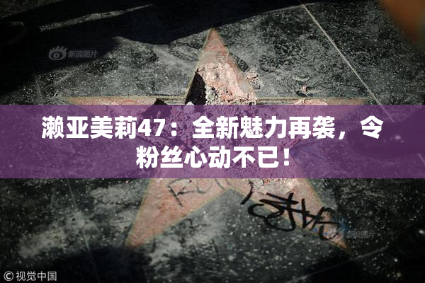 濑亚美莉47：全新魅力再袭，令粉丝心动不已！
