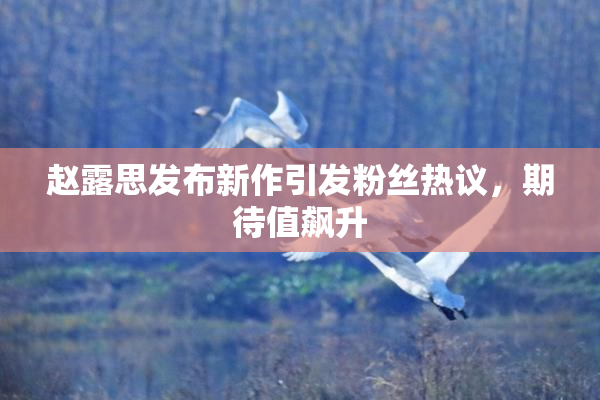 赵露思发布新作引发粉丝热议，期待值飙升