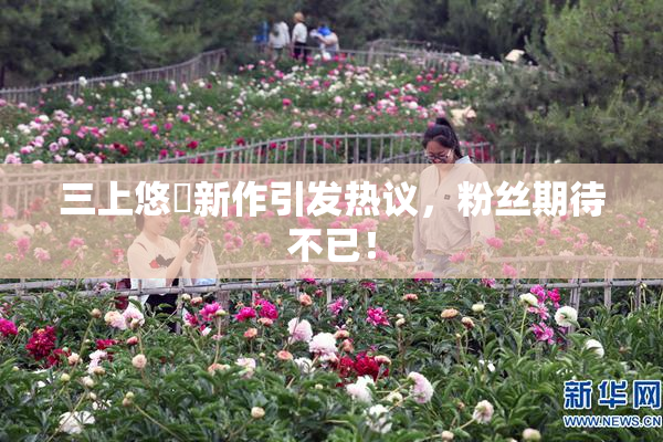 三上悠亜新作引发热议，粉丝期待不已！