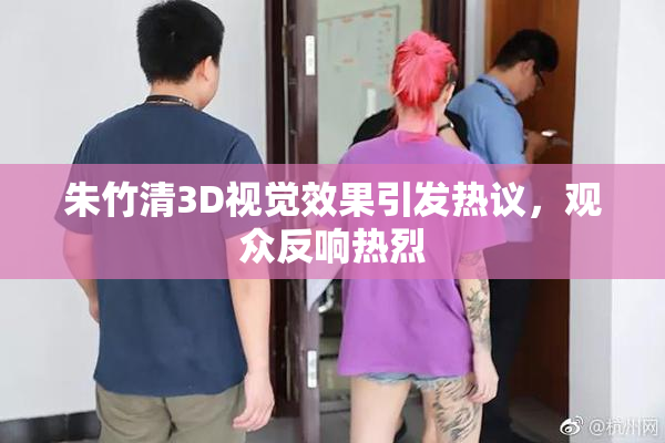 朱竹清3D视觉效果引发热议，观众反响热烈