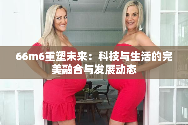66m6重塑未来：科技与生活的完美融合与发展动态