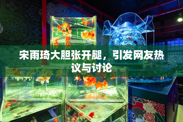 宋雨琦大胆张开腿，引发网友热议与讨论