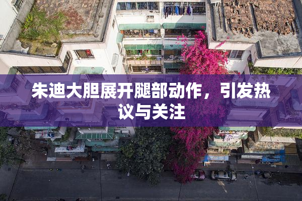 朱迪大胆展开腿部动作，引发热议与关注