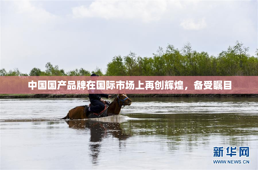 中国国产品牌在国际市场上再创辉煌，备受瞩目
