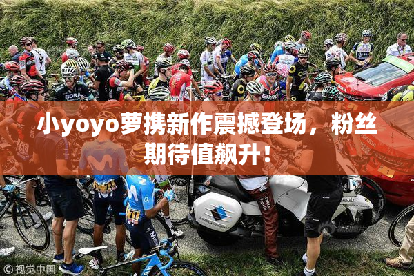 小yoyo萝携新作震撼登场，粉丝期待值飙升！