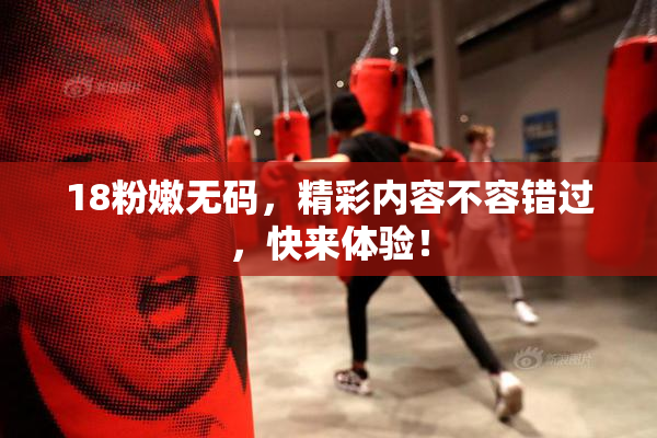 18粉嫩无码，精彩内容不容错过，快来体验！