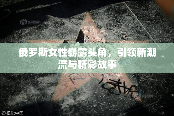 俄罗斯女性崭露头角，引领新潮流与精彩故事